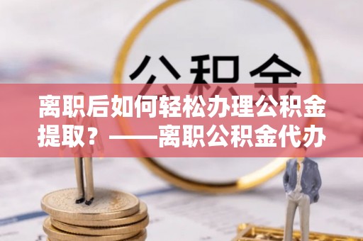 公馆离职后如何轻松办理公积金提取？——离职公积金代办提取服务详解