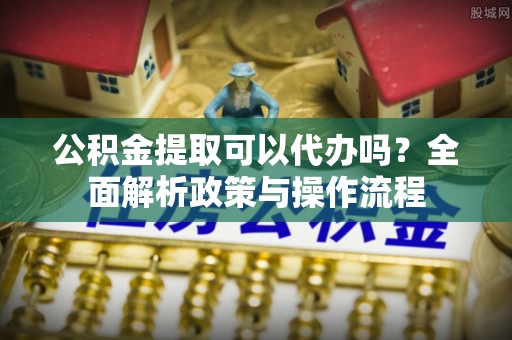 公馆公积金提取可以代办吗？全面解析政策与操作流程