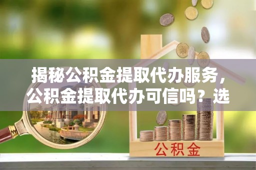 公馆揭秘公积金提取代办服务，公积金提取代办可信吗？选择前你需要知道的真相