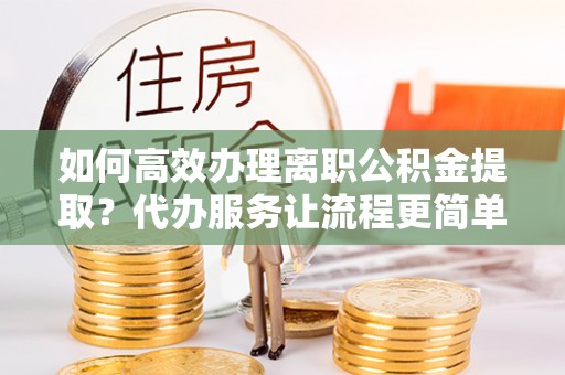 公馆如何高效办理离职公积金提取？代办服务让流程更简单